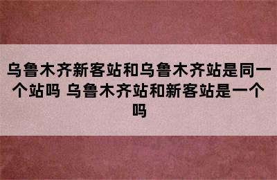 乌鲁木齐新客站和乌鲁木齐站是同一个站吗 乌鲁木齐站和新客站是一个吗